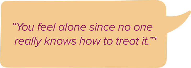 You feel alone since no one really knows how to treat it.*